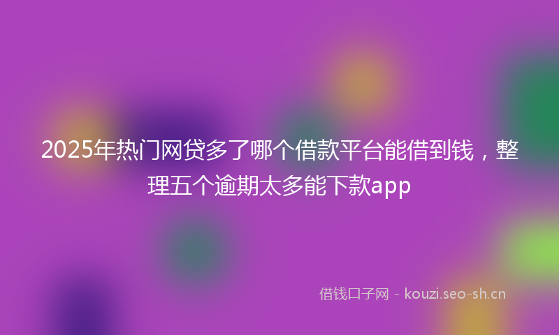2025年热门网贷多了哪个借款平台能借到钱，整理五个逾期太多能下款app