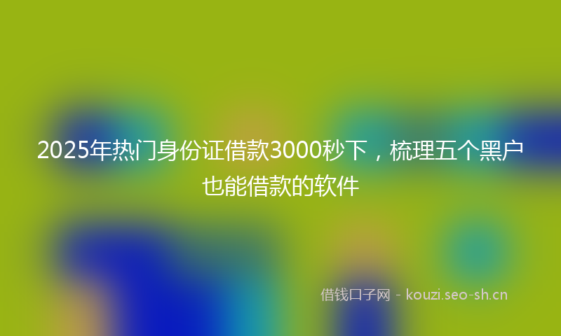 2025年热门身份证借款3000秒下，梳理五个黑户也能借款的软件