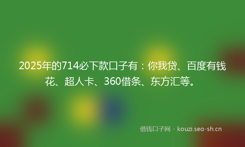 2025年的714必下款口子有：你我贷、百度有钱花、超人卡、360借条、东方汇等。