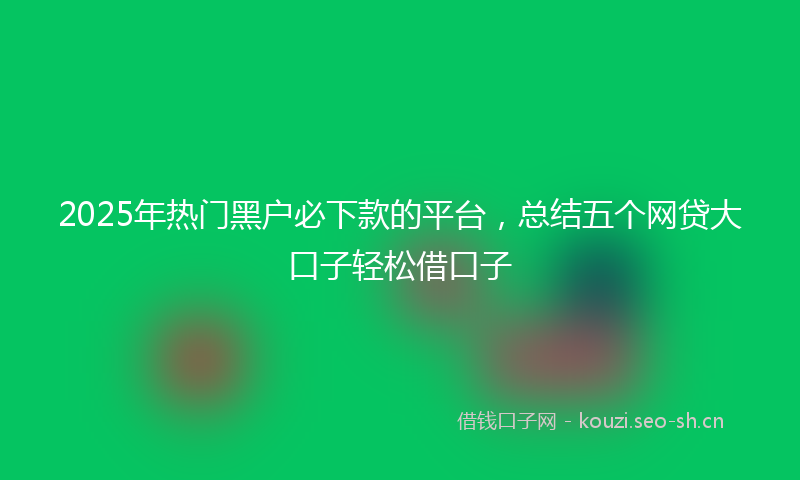 2025年热门黑户必下款的平台，总结五个网贷大口子轻松借口子