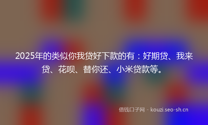 2025年的类似你我贷好下款的有：好期贷、我来贷、花呗、替你还、小米贷款等。