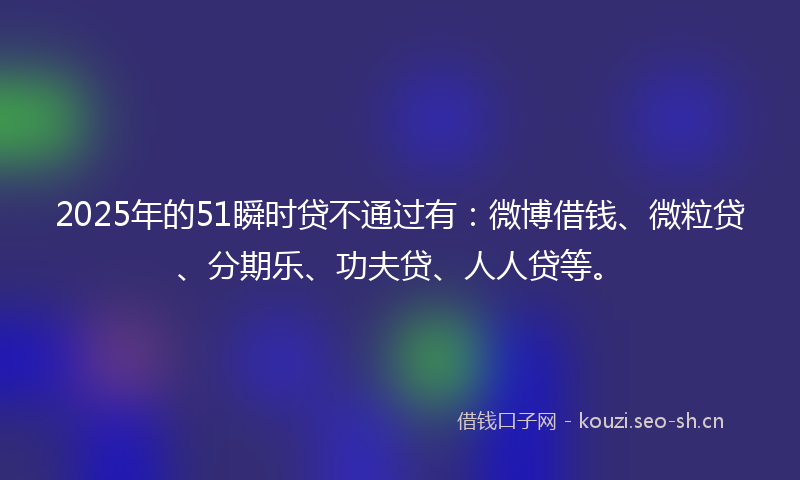 2025年的51瞬时贷不通过有:微博借钱、微粒贷、分期乐、功夫贷、人人贷等。