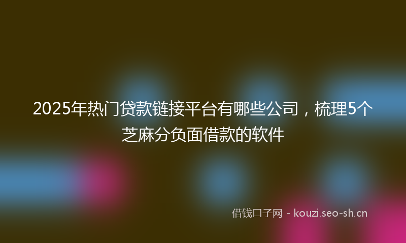 2025年热门贷款链接平台有哪些公司，梳理5个芝麻分负面借款的软件