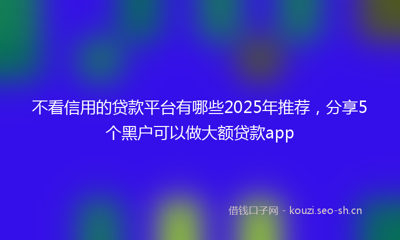 不看信用的贷款平台有哪些2025年推荐，分享5个黑户可以做大额贷款app