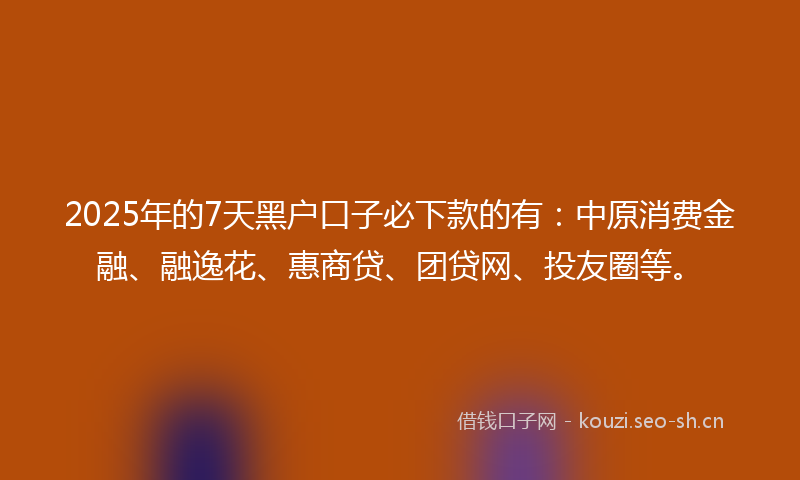 2025年的7天黑户口子必下款的有：中原消费金融、融逸花、惠商贷、团贷网、投友圈等。