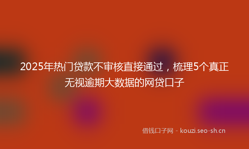 2025年热门贷款不审核直接通过，梳理5个真正无视逾期大数据的网贷口子