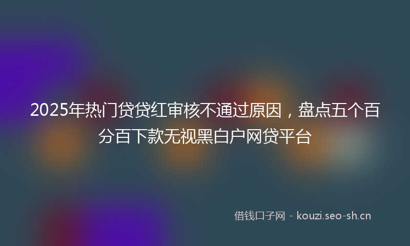 2025年热门贷贷红审核不通过原因，盘点五个百分百下款无视黑白户网贷平台