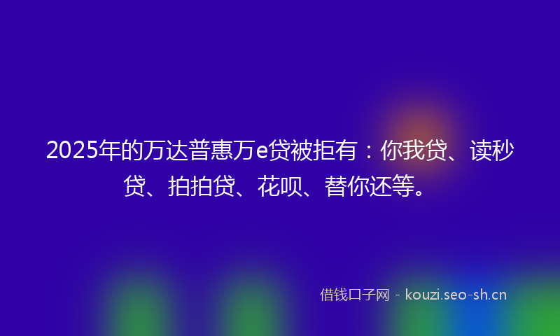 2025年的万达普惠万e贷被拒有:你我贷、读秒贷、拍拍贷、花呗、替你还等。