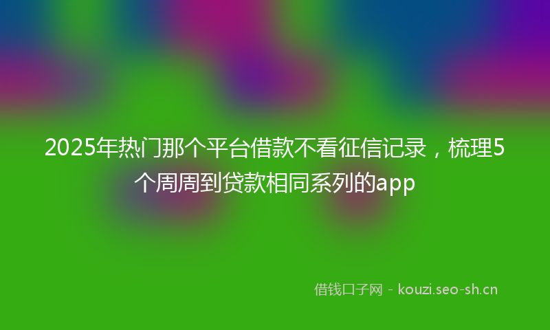 2025年热门那个平台借款不看征信记录，梳理5个周周到贷款相同系列的app