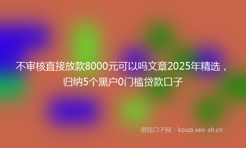 不审核直接放款8000元可以吗文章2025年精选，归纳5个黑户0门槛贷款口子