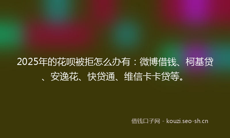 2025年的花呗被拒怎么办有：微博借钱、柯基贷、安逸花、快贷通、维信卡卡贷等。