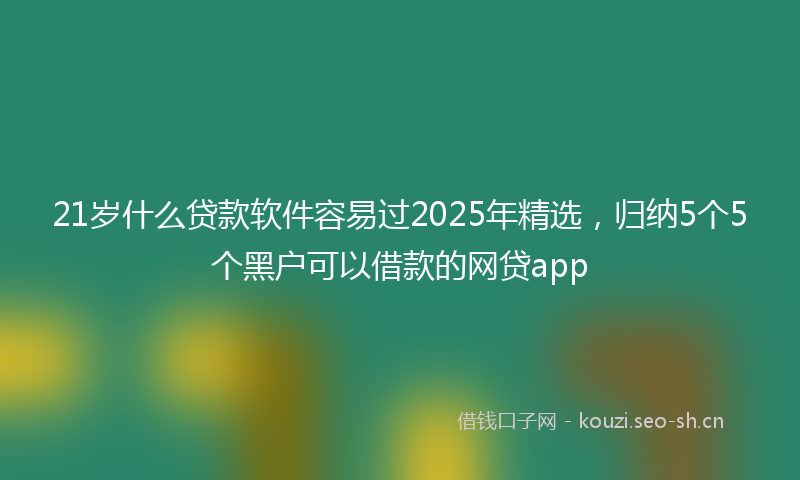 21岁什么贷款软件容易过2025年精选，归纳5个5个黑户可以借款的网贷app