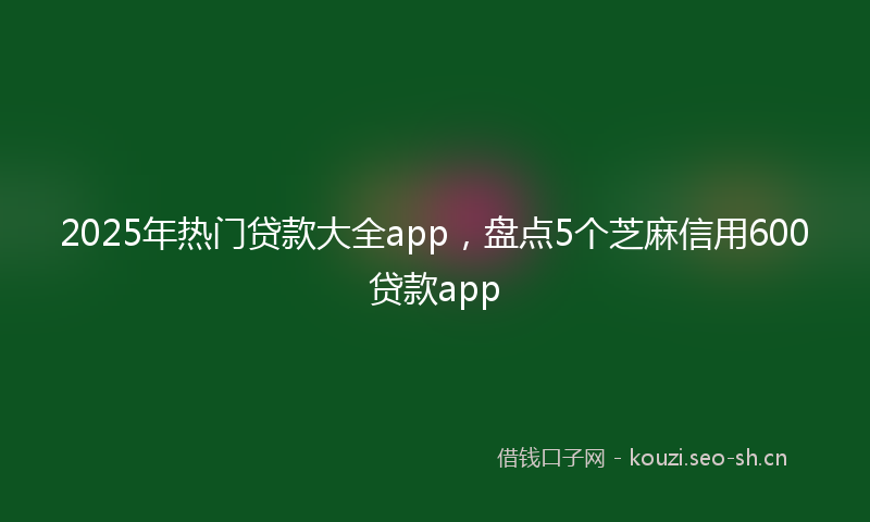 2025年热门贷款大全app，盘点5个芝麻信用600贷款app
