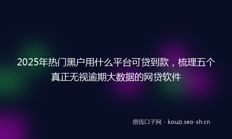 2025年热门黑户用什么平台可贷到款，梳理五个真正无视逾期大数据的网贷软件