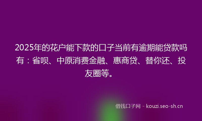 2025年的花户能下款的口子当前有逾期能贷款吗有：省呗、中原消费金融、惠商贷、替你还、投友圈等。
