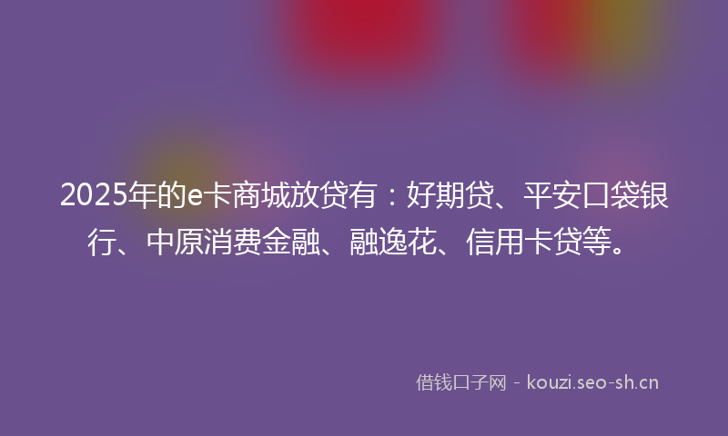 2025年的e卡商城放贷有：好期贷、平安口袋银行、中原消费金融、融逸花、信用卡贷等。
