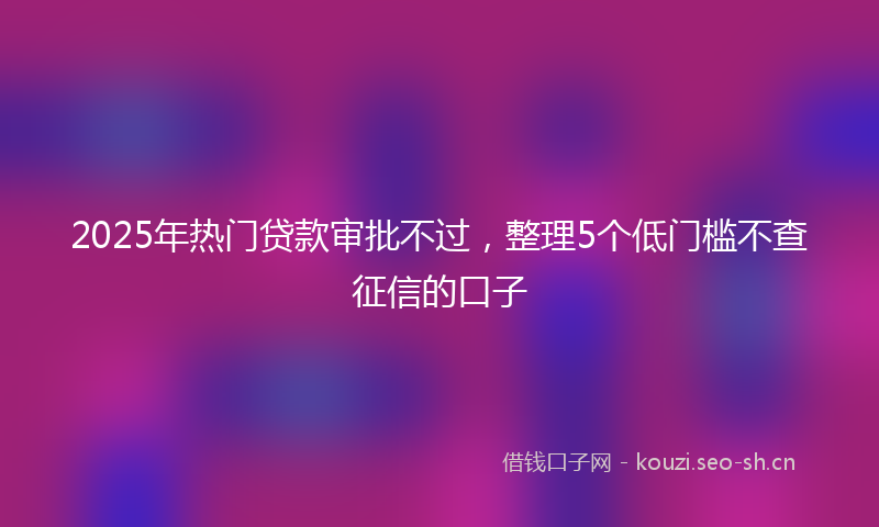 2025年热门贷款审批不过，整理5个低门槛不查征信的口子