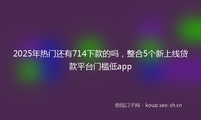2025年热门还有714下款的吗，整合5个新上线贷款平台门槛低app