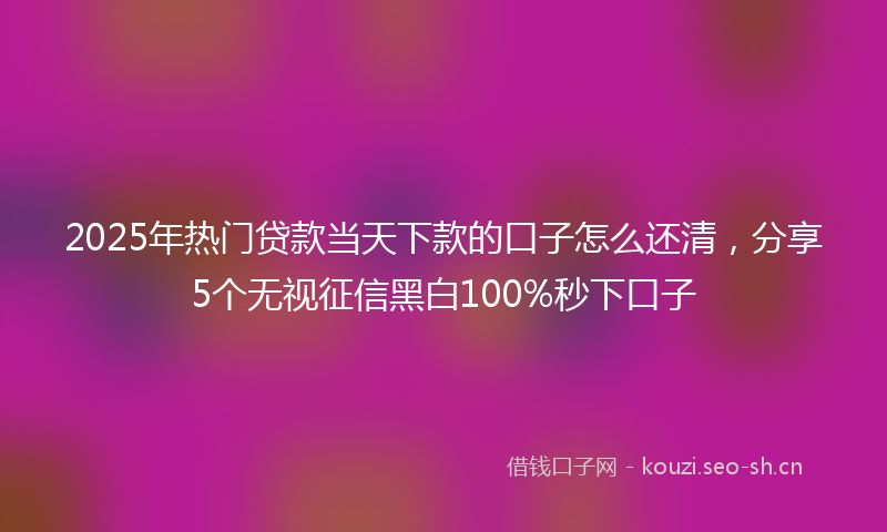 2025年热门贷款当天下款的口子怎么还清，分享5个无视征信黑白100%秒下口子