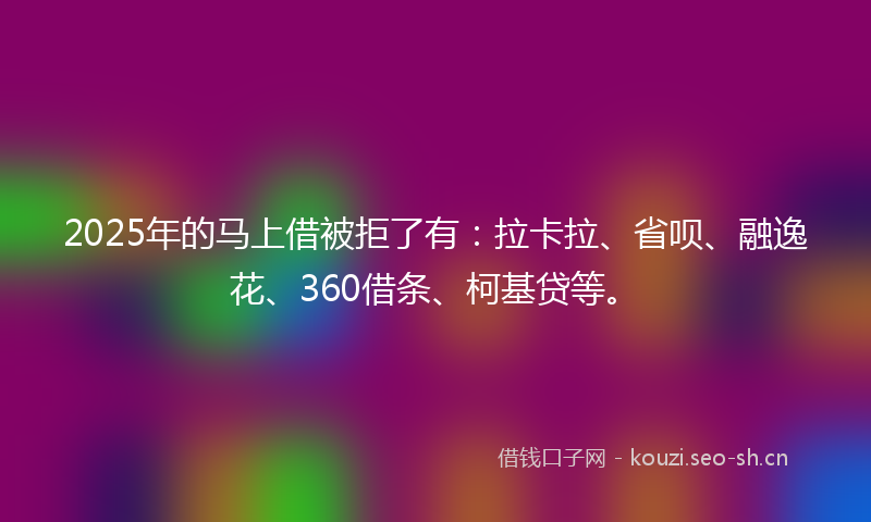 2025年的马上借被拒了有：拉卡拉、省呗、融逸花、360借条、柯基贷等。