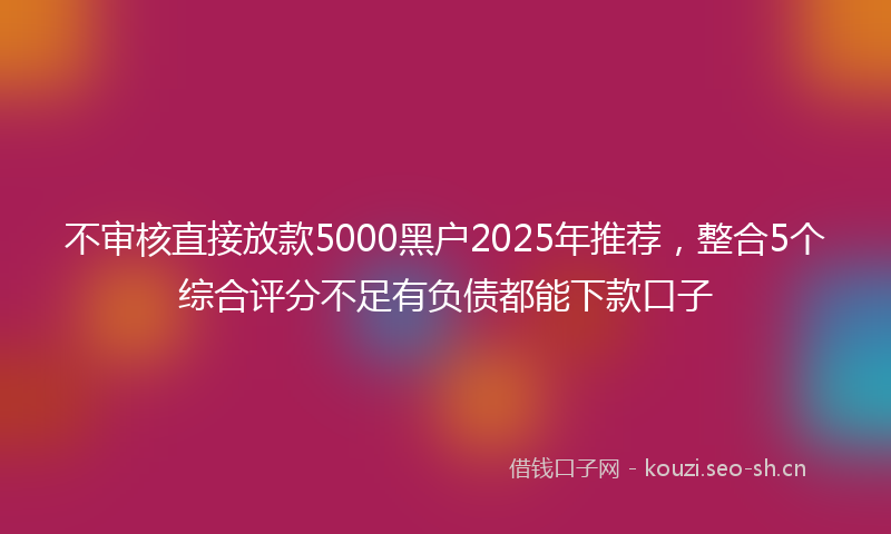 不审核直接放款5000黑户2025年推荐,整合5个综合评分不足有负债都能下款口子