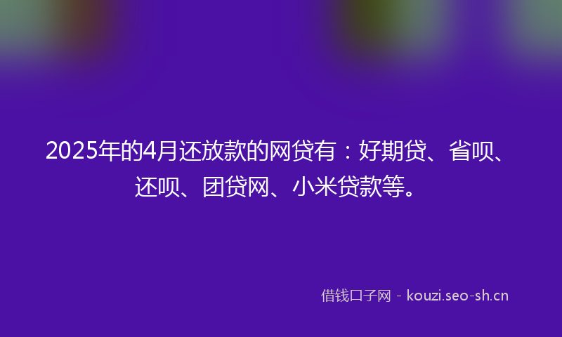 2025年的4月还放款的网贷有：好期贷、省呗、还呗、团贷网、小米贷款等。