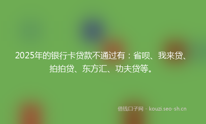 2025年的银行卡贷款不通过有：省呗、我来贷、拍拍贷、东方汇、功夫贷等。