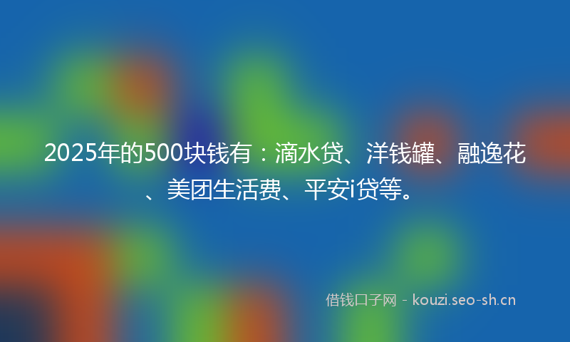 2025年的500块钱有：滴水贷、洋钱罐、融逸花、美团生活费、平安i贷等。