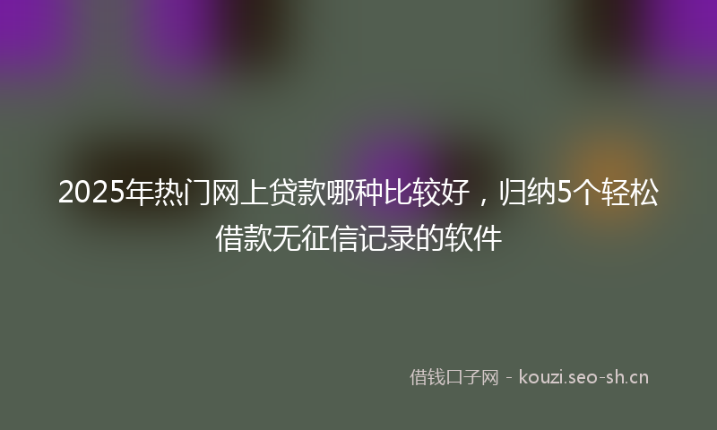 2025年热门网上贷款哪种比较好，归纳5个轻松借款无征信记录的软件