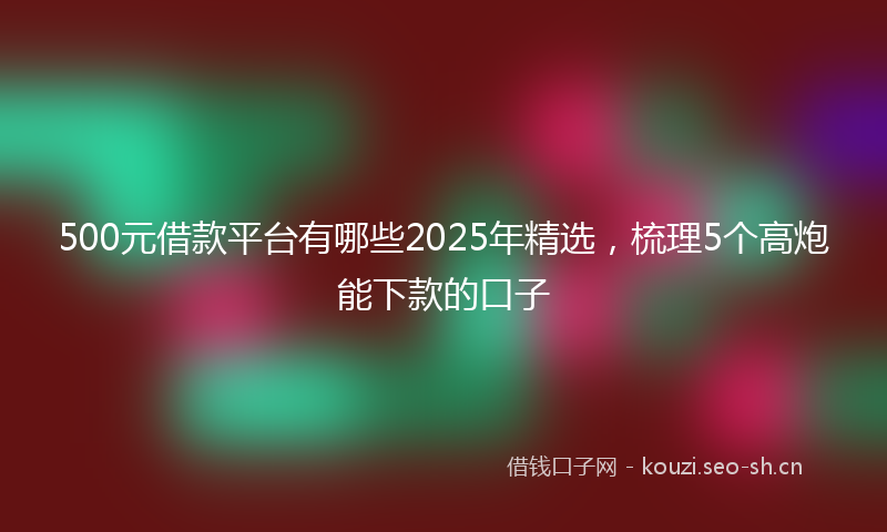 500元借款平台有哪些2025年精选，梳理5个高炮能下款的口子
