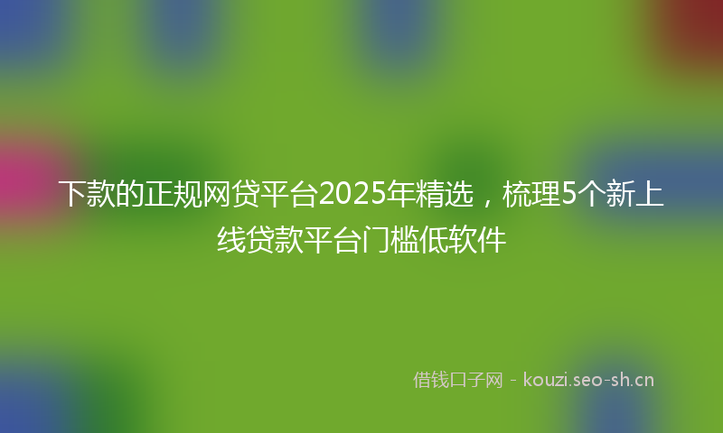 下款的正规网贷平台2025年精选，梳理5个新上线贷款平台门槛低软件