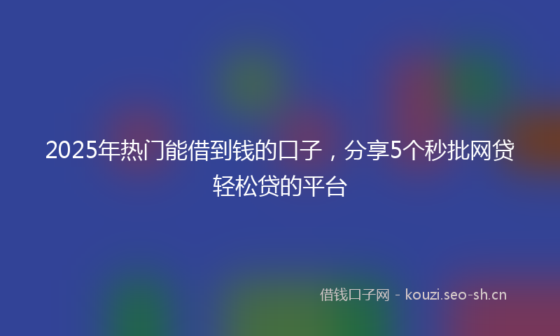 2025年热门能借到钱的口子，分享5个秒批网贷轻松贷的平台