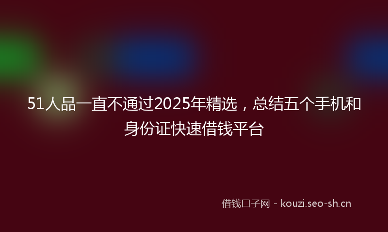 51人品一直不通过2025年精选，总结五个手机和身份证快速借钱平台