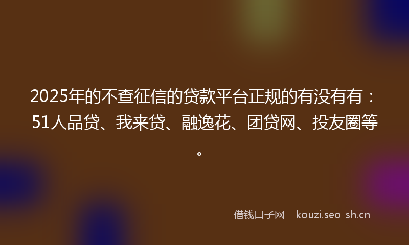 2025年的不查征信的贷款平台正规的有没有有：51人品贷、我来贷、融逸花、团贷网、投友圈等。