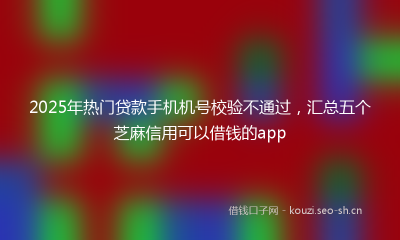 2025年热门贷款手机机号校验不通过,汇总五个芝麻信用可以借钱的app