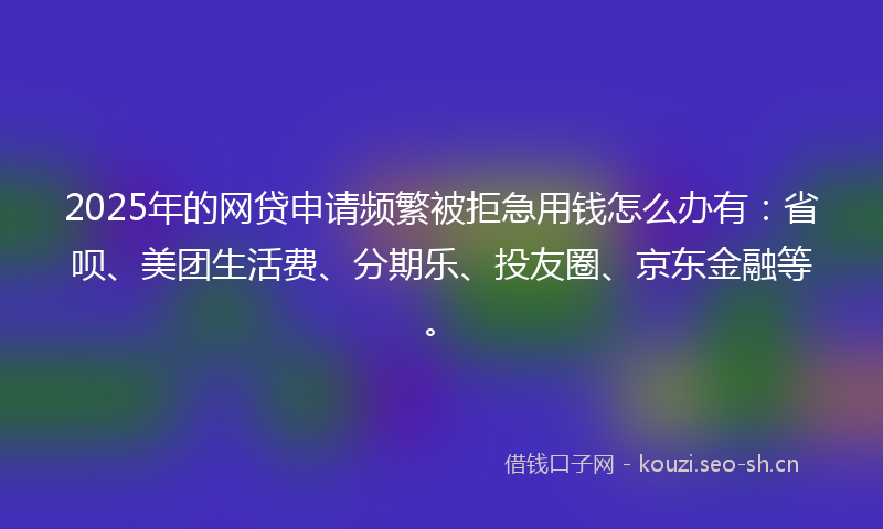 2025年的网贷申请频繁被拒急用钱怎么办有：省呗、美团生活费、分期乐、投友圈、京东金融等。