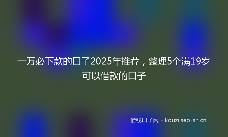 一万必下款的口子2025年推荐，整理5个满19岁可以借款的口子