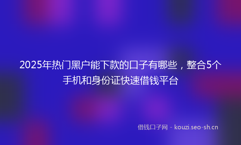 2025年热门黑户能下款的口子有哪些，整合5个手机和身份证快速借钱平台
