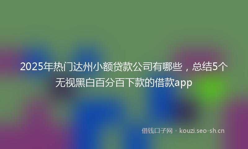 2025年热门达州小额贷款公司有哪些,总结5个无视黑白百分百下款的借款app