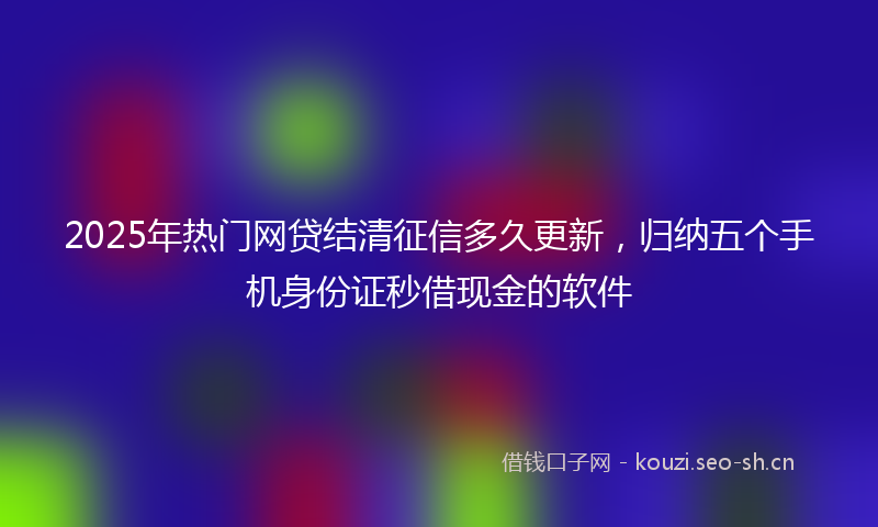 2025年热门网贷结清征信多久更新，归纳五个手机身份证秒借现金的软件