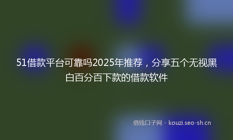 51借款平台可靠吗2025年推荐，分享五个无视黑白百分百下款的借款软件