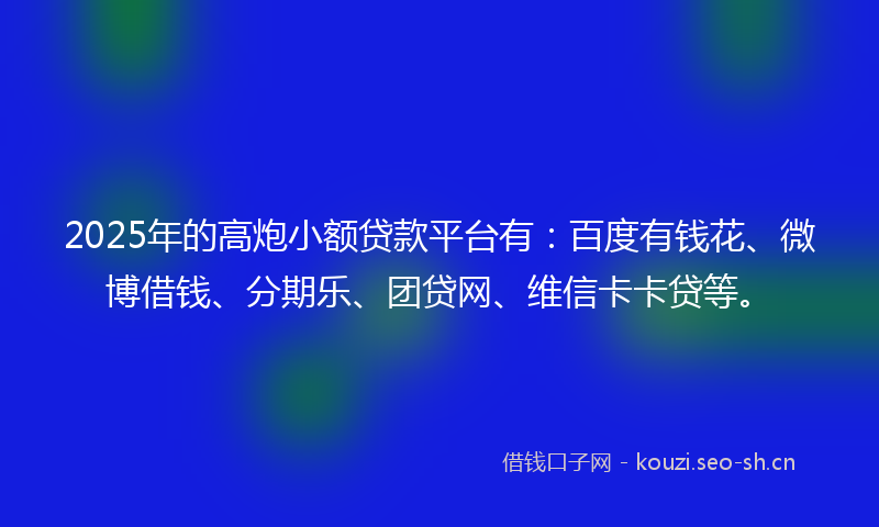 2025年的高炮小额贷款平台有：百度有钱花、微博借钱、分期乐、团贷网、维信卡卡贷等。