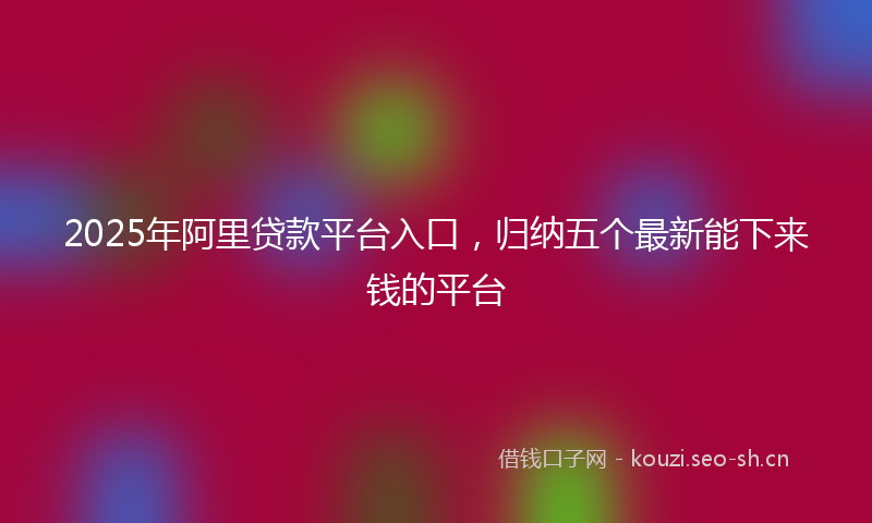 2025年阿里贷款平台入口，归纳五个最新能下来钱的平台