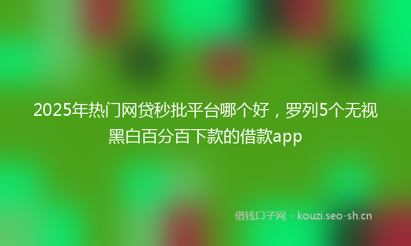2025年热门网贷秒批平台哪个好，罗列5个无视黑白百分百下款的借款app
