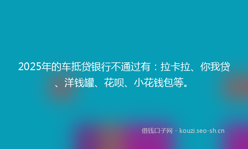 2025年的车抵贷银行不通过有：拉卡拉、你我贷、洋钱罐、花呗、小花钱包等。