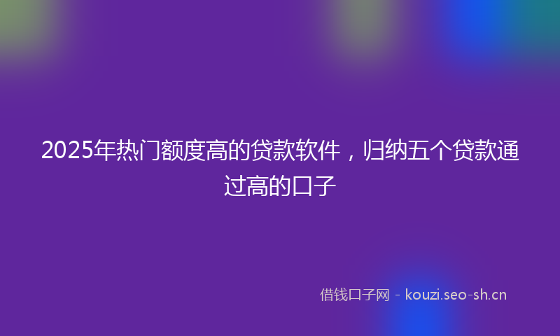 2025年热门额度高的贷款软件，归纳五个贷款通过高的口子