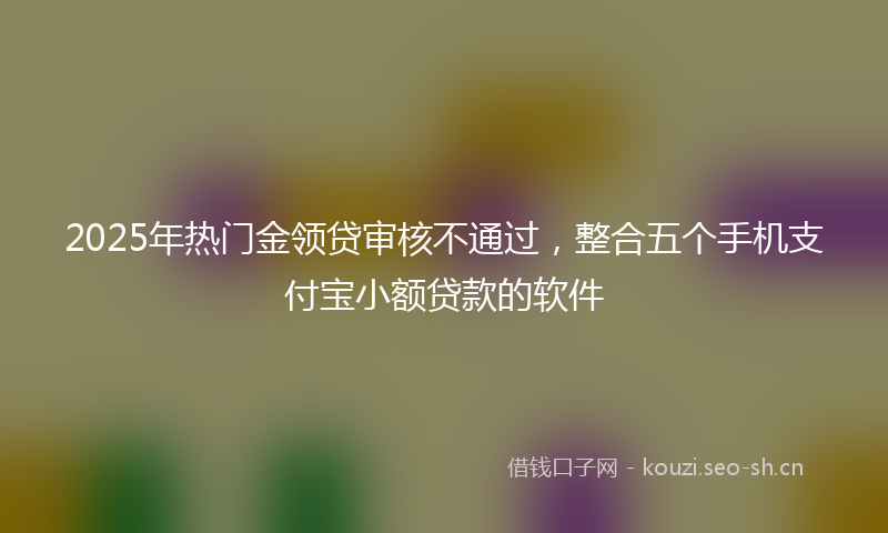 2025年热门金领贷审核不通过，整合五个手机支付宝小额贷款的软件