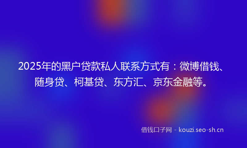 2025年的黑户贷款私人联系方式有：微博借钱、随身贷、柯基贷、东方汇、京东金融等。