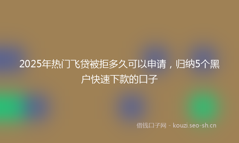 2025年热门飞贷被拒多久可以申请，归纳5个黑户快速下款的口子