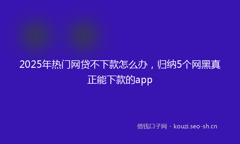 2025年热门网贷不下款怎么办，归纳5个网黑真正能下款的app